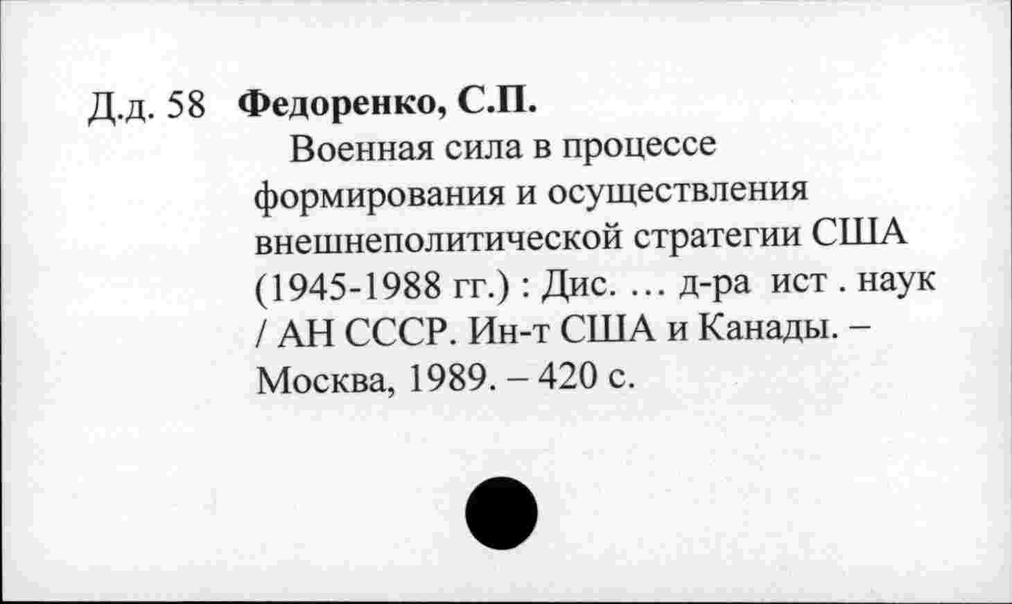 ﻿Д.д. 58 Федоренко, С.П.
Военная сила в процессе формирования и осуществления внешнеполитической стратегии США (1945-1988 гг.): Дис. ... д-ра ист . наук / АН СССР. Ин-т США и Канады. -Москва, 1989. - 420 с.